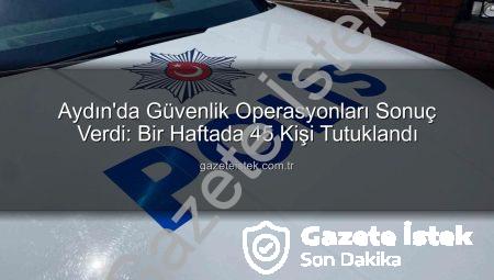 Aydın’da Güvenlik Operasyonları Sonuç Verdi: Bir Haftada 45 Kişi Tutuklandı