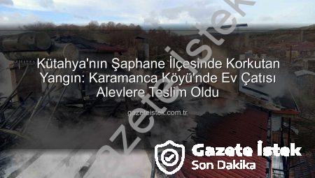 Kütahya’nın Şaphane İlçesinde Korkutan Yangın: Karamanca Köyü’nde Ev Çatısı Alevlere Teslim Oldu