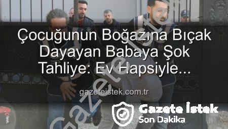 Çocuğunun Boğazına Bıçak Dayayan Babaya Şok Tahliye: Ev Hapsiyle Serbest Bırakıldı!