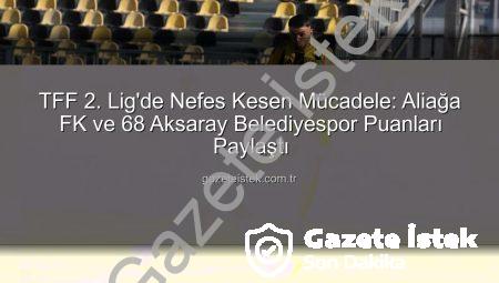 TFF 2. Lig’de Nefes Kesen Mücadele: Aliağa FK ve 68 Aksaray Belediyespor Puanları Paylaştı