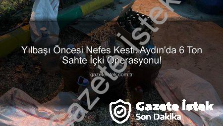 Yılbaşı Öncesi Nefes Kesti: Aydın’da 6 Ton Sahte İçki Operasyonu!