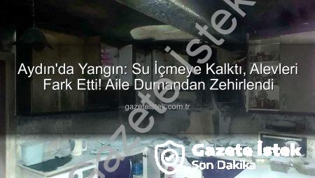 Aydın’da Yangın: Su İçmeye Kalktı, Alevleri Fark Etti! Aile Dumandan Zehirlendi