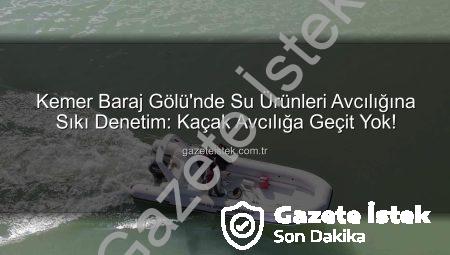 Kemer Baraj Gölü’nde Su Ürünleri Avcılığına Sıkı Denetim: Kaçak Avcılığa Geçit Yok!