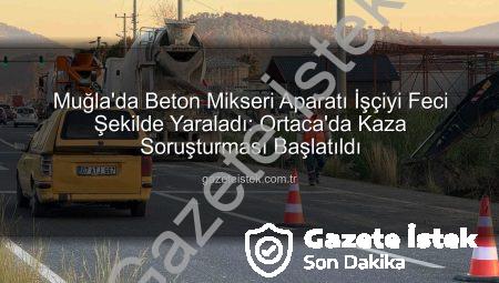 Muğla’da Beton Mikseri Aparatı İşçiyi Feci Şekilde Yaraladı: Ortaca’da Kaza Soruşturması Başlatıldı