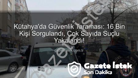 Kütahya’da Güvenlik Taraması: 16 Bin Kişi Sorgulandı, Çok Sayıda Suçlu Yakalandı!